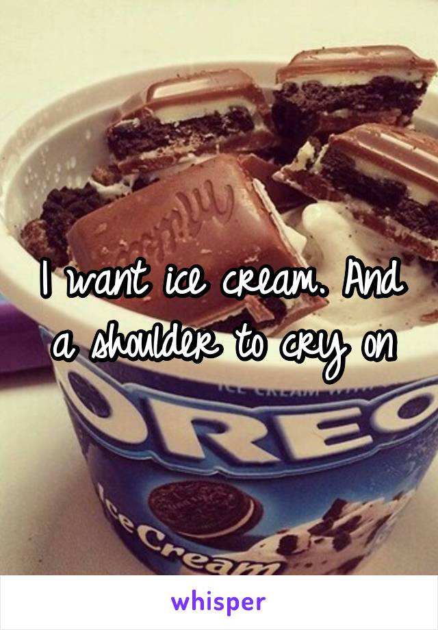 I want ice cream. And a shoulder to cry on