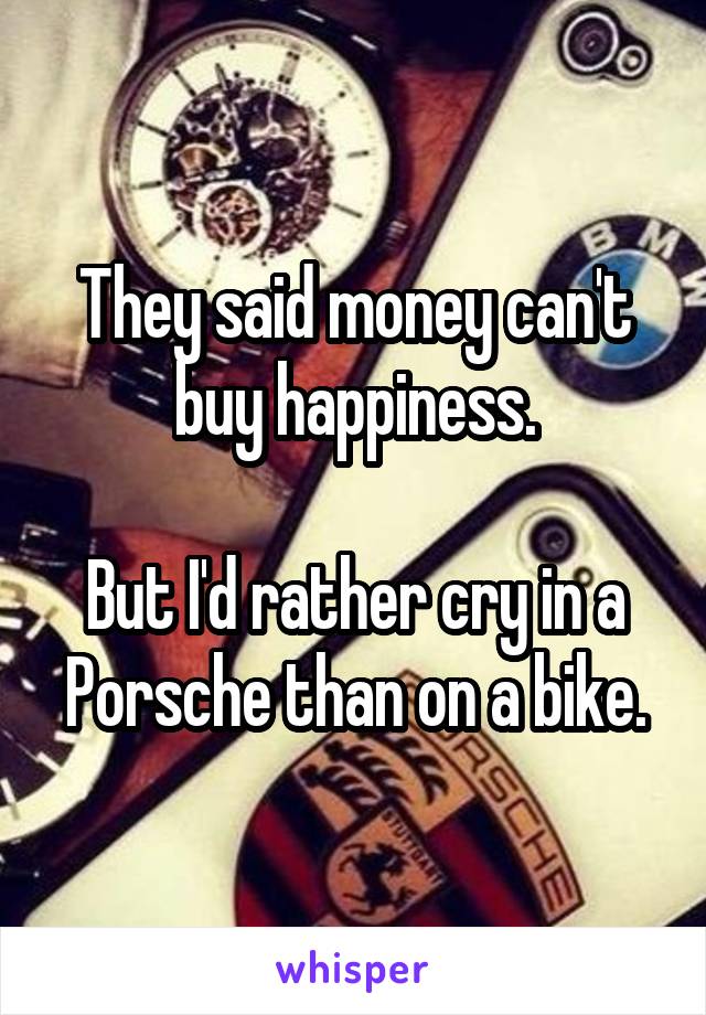 They said money can't buy happiness.

But I'd rather cry in a Porsche than on a bike.