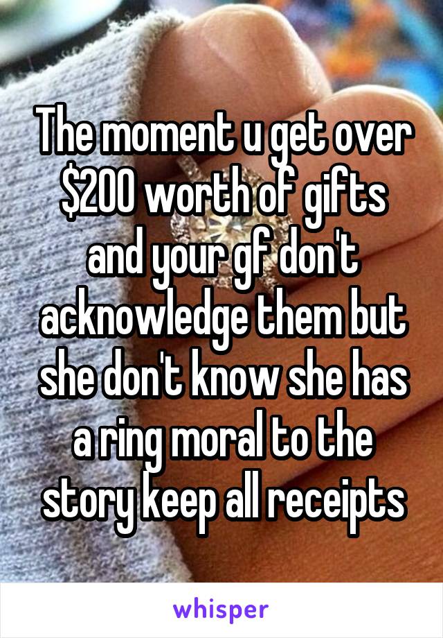 The moment u get over $200 worth of gifts and your gf don't acknowledge them but she don't know she has a ring moral to the story keep all receipts