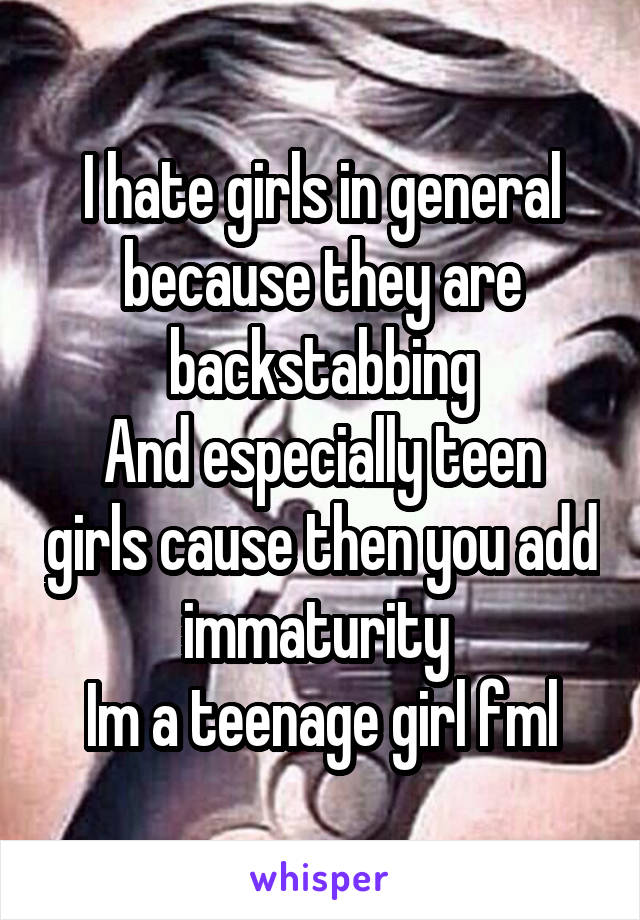 I hate girls in general because they are backstabbing
And especially teen girls cause then you add immaturity 
Im a teenage girl fml