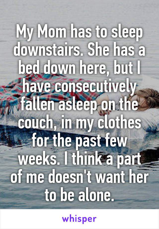 My Mom has to sleep downstairs. She has a bed down here, but I have consecutively fallen asleep on the couch, in my clothes for the past few weeks. I think a part of me doesn't want her to be alone.