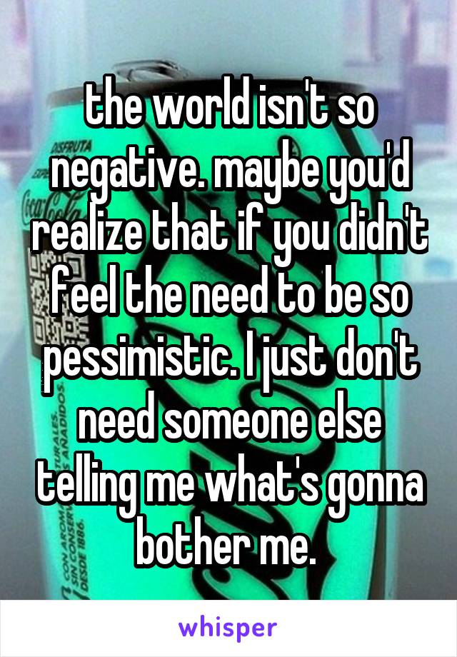 the world isn't so negative. maybe you'd realize that if you didn't feel the need to be so pessimistic. I just don't need someone else telling me what's gonna bother me. 