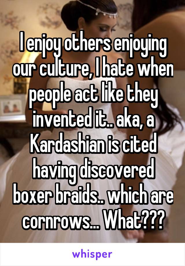 I enjoy others enjoying our culture, I hate when people act like they invented it.. aka, a Kardashian is cited having discovered boxer braids.. which are cornrows... What???