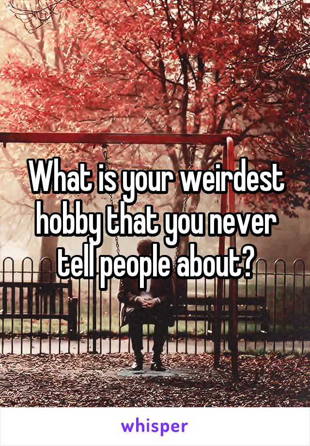 What is your weirdest hobby that you never tell people about?