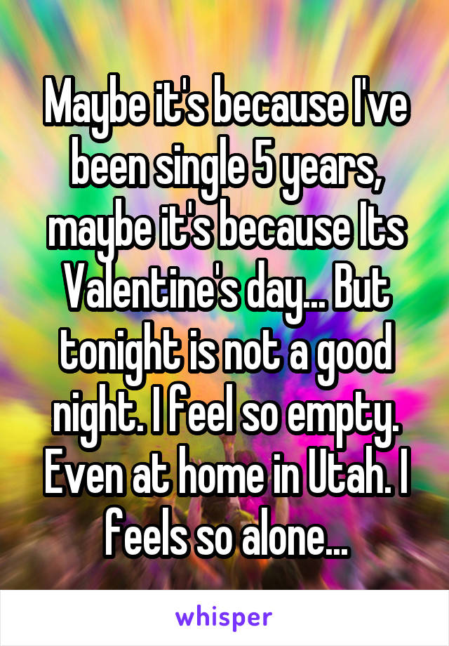 Maybe it's because I've been single 5 years, maybe it's because Its Valentine's day... But tonight is not a good night. I feel so empty. Even at home in Utah. I feels so alone...