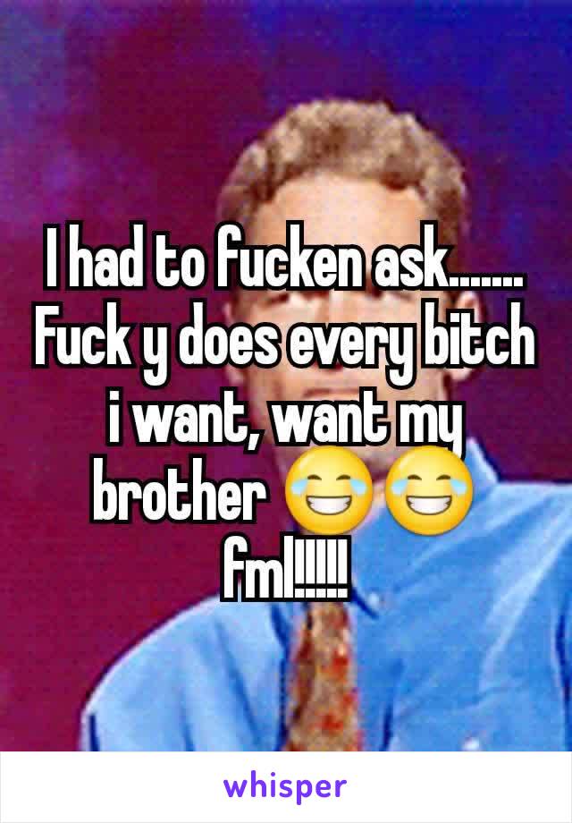 I had to fucken ask....... Fuck y does every bitch i want, want my brother 😂😂 fml!!!!!