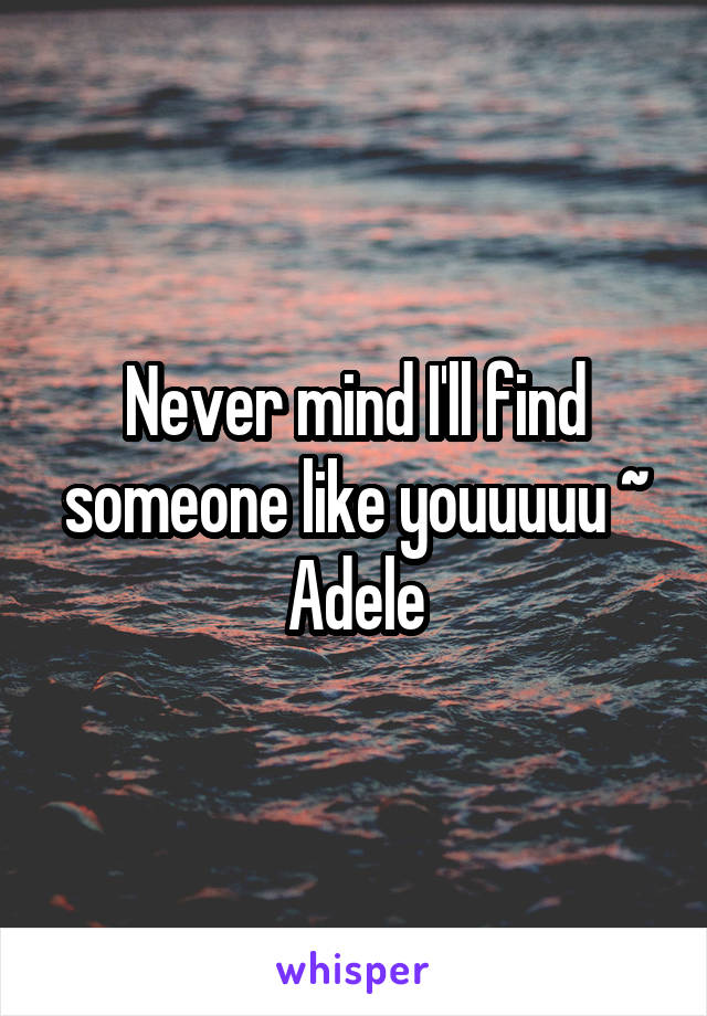 Never mind I'll find someone like youuuuu ~
Adele