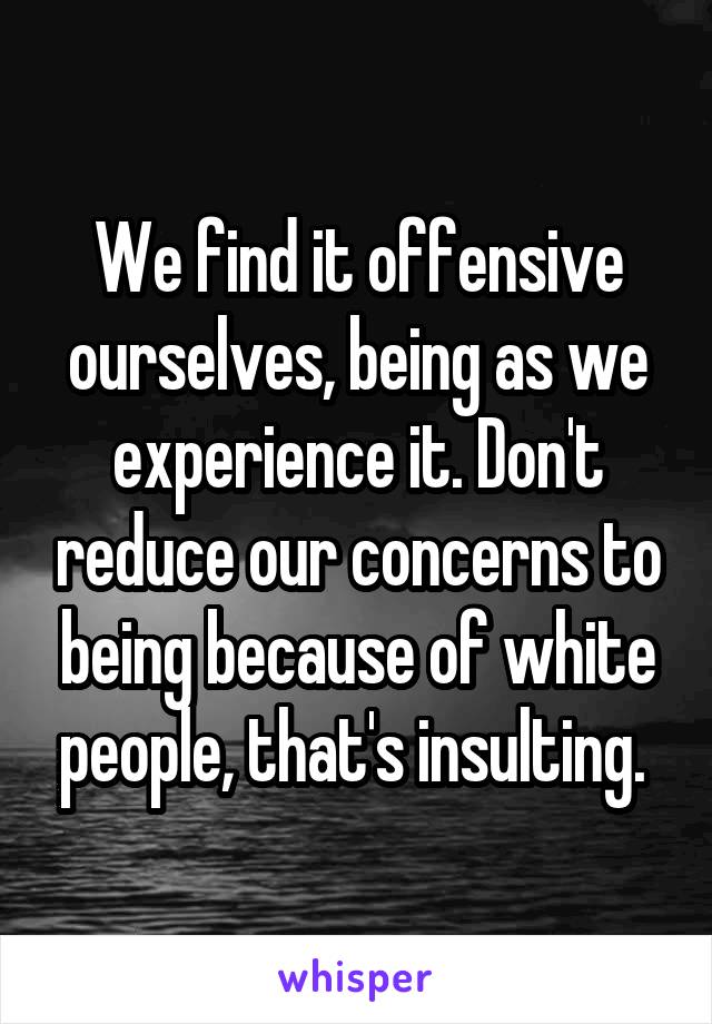 We find it offensive ourselves, being as we experience it. Don't reduce our concerns to being because of white people, that's insulting. 