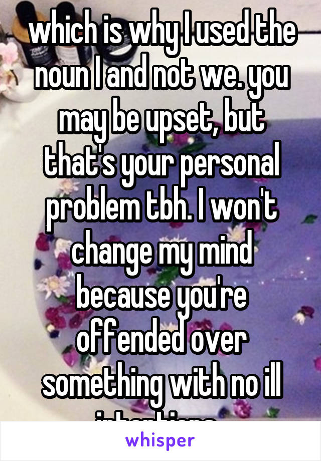 which is why I used the noun I and not we. you may be upset, but that's your personal problem tbh. I won't change my mind because you're offended over something with no ill intentions. 