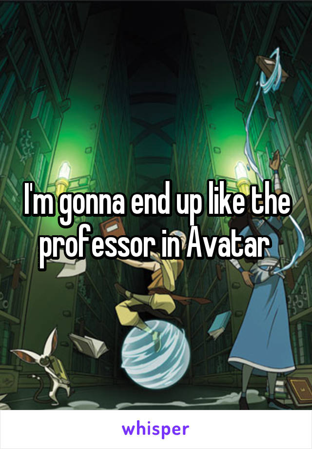 I'm gonna end up like the professor in Avatar 