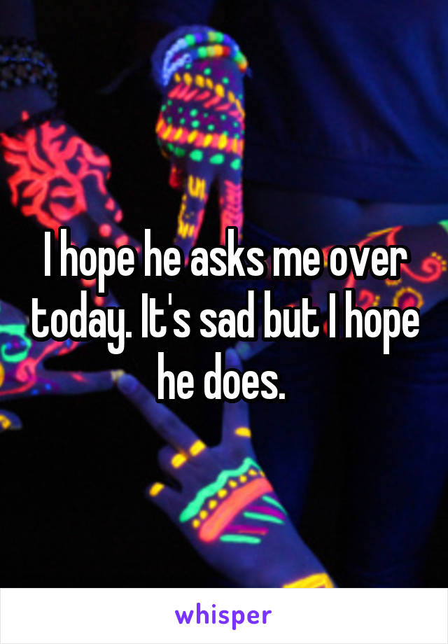 I hope he asks me over today. It's sad but I hope he does. 