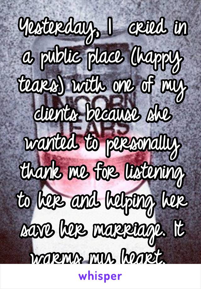 Yesterday, I  cried in a public place (happy tears) with one of my clients because she wanted to personally thank me for listening to her and helping her save her marriage. It warms my heart. 