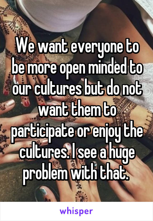 We want everyone to be more open minded to our cultures but do not want them to participate or enjoy the cultures. I see a huge problem with that. 