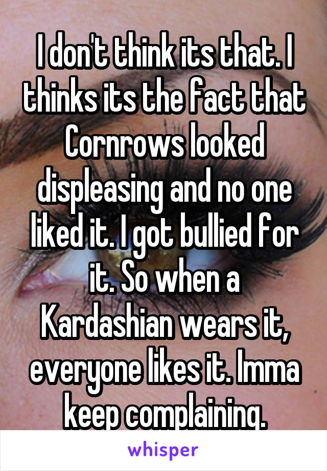 I don't think its that. I thinks its the fact that Cornrows looked displeasing and no one liked it. I got bullied for it. So when a Kardashian wears it, everyone likes it. Imma keep complaining.