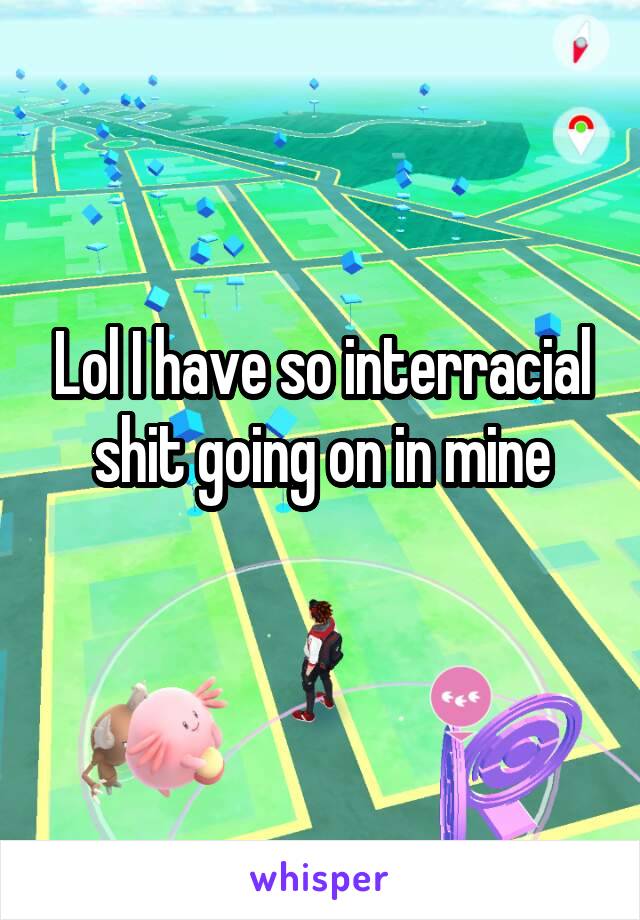 Lol I have so interracial shit going on in mine
 