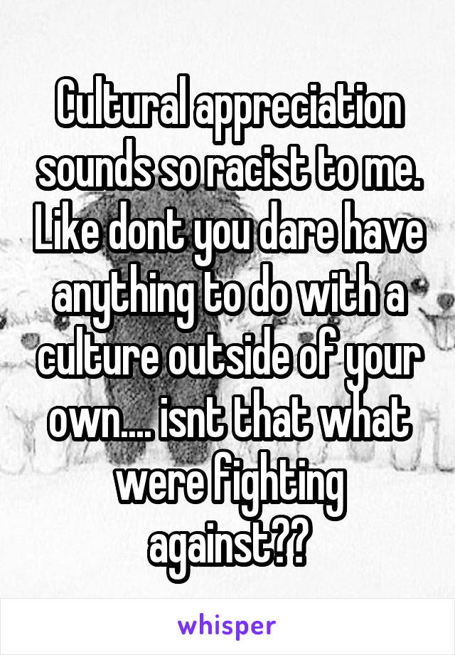 Cultural appreciation sounds so racist to me. Like dont you dare have anything to do with a culture outside of your own.... isnt that what were fighting against??