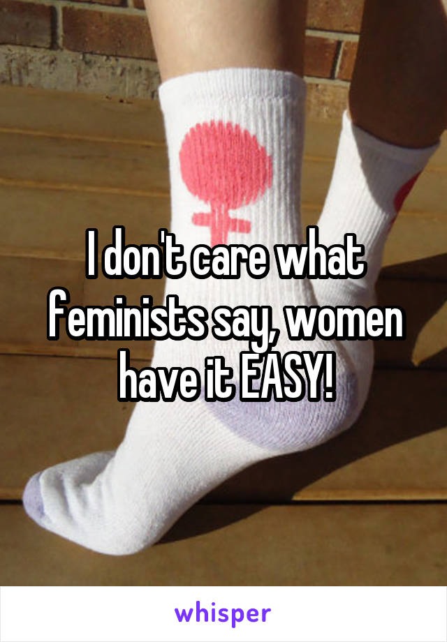 I don't care what feminists say, women have it EASY!