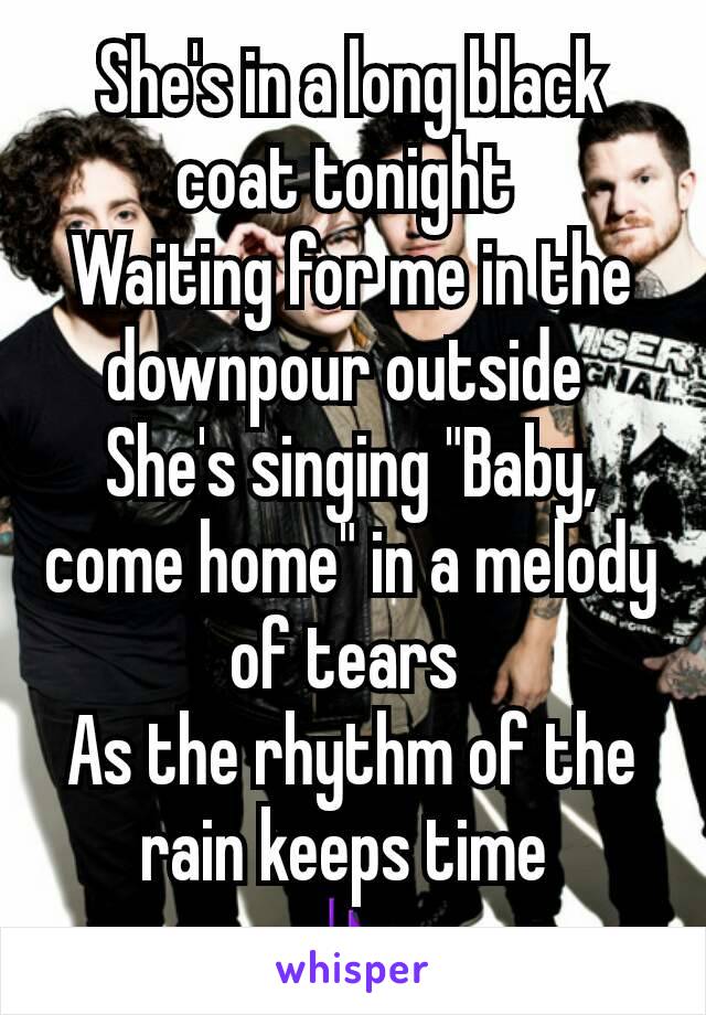 She's in a long black coat tonight 
Waiting for me in the downpour outside 
She's singing "Baby, come home" in a melody of tears 
As the rhythm of the rain keeps time 
🎶