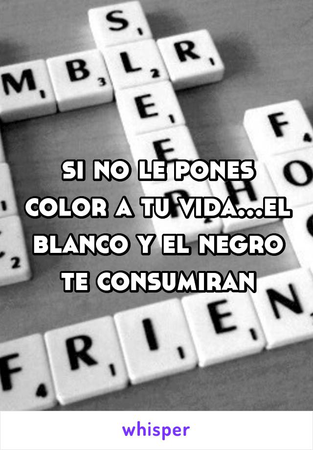 si no le pones color a tu vida...el blanco y el negro te consumiran