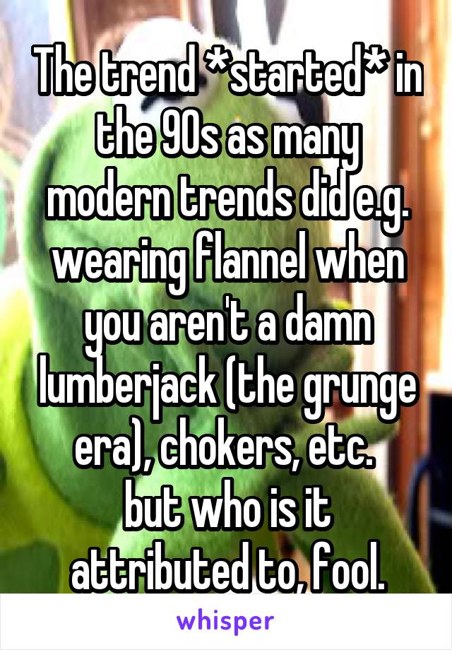 The trend *started* in the 90s as many modern trends did e.g. wearing flannel when you aren't a damn lumberjack (the grunge era), chokers, etc. 
but who is it attributed to, fool.