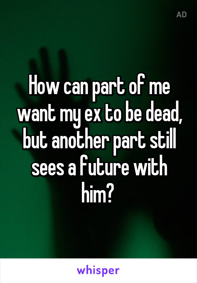 How can part of me want my ex to be dead, but another part still sees a future with him? 