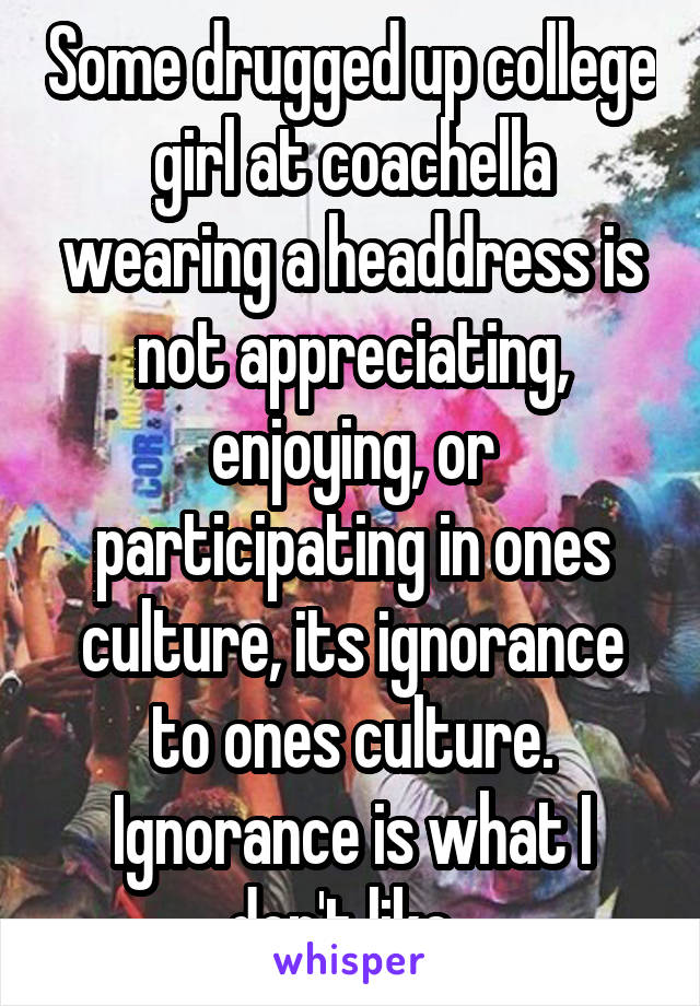 Some drugged up college girl at coachella wearing a headdress is not appreciating, enjoying, or participating in ones culture, its ignorance to ones culture. Ignorance is what I don't like. 