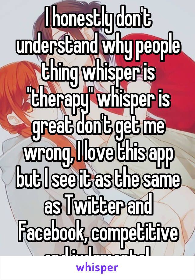 I honestly don't understand why people thing whisper is "therapy" whisper is great don't get me wrong, I love this app but I see it as the same as Twitter and Facebook, competitive and judgmental 