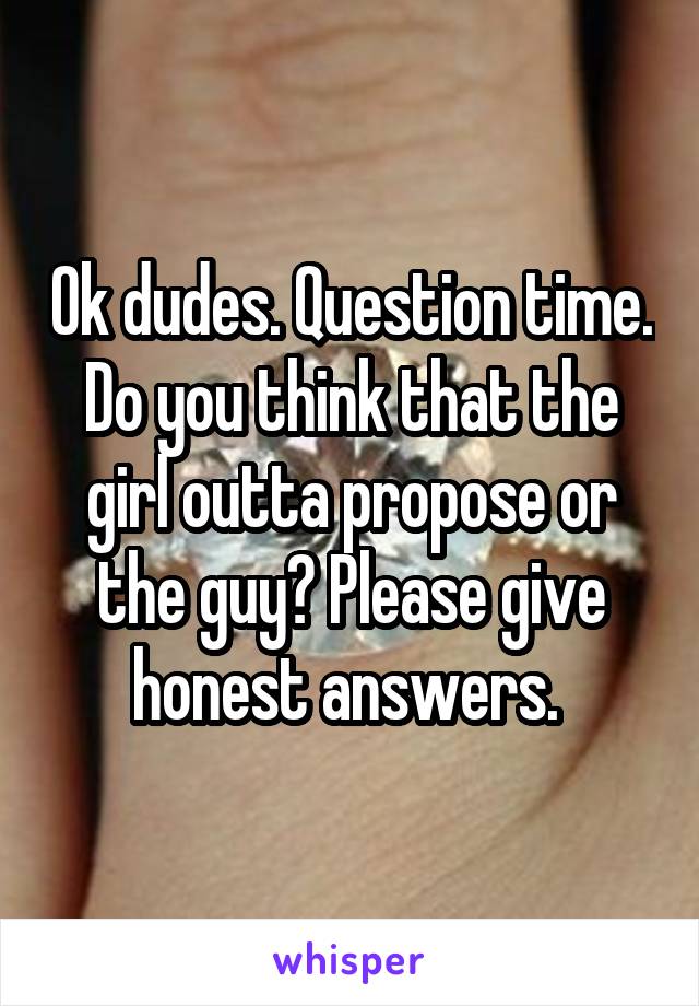 Ok dudes. Question time. Do you think that the girl outta propose or the guy? Please give honest answers. 