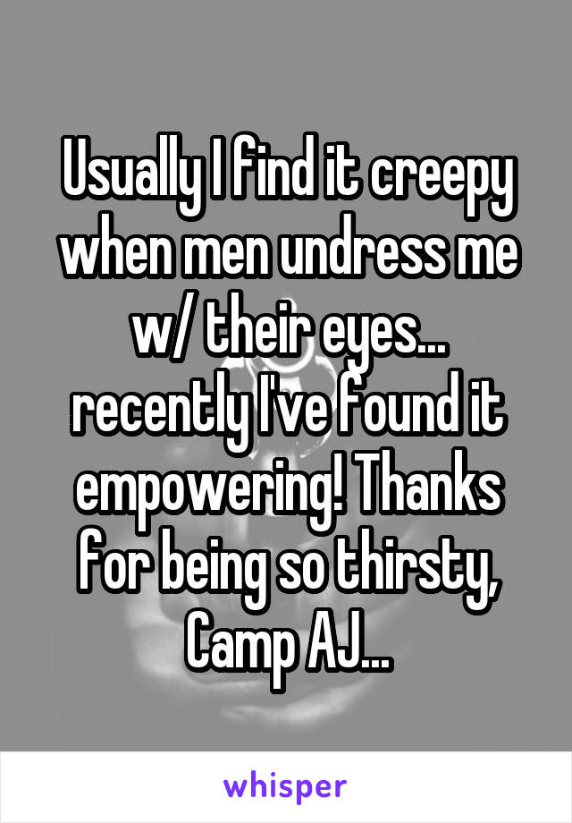 Usually I find it creepy when men undress me w/ their eyes... recently I've found it empowering! Thanks for being so thirsty, Camp AJ...