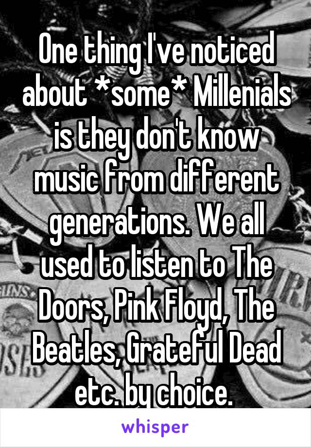 One thing I've noticed about *some* Millenials is they don't know music from different generations. We all used to listen to The Doors, Pink Floyd, The Beatles, Grateful Dead etc. by choice. 