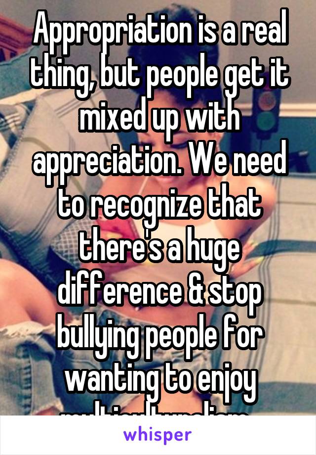 Appropriation is a real thing, but people get it mixed up with appreciation. We need to recognize that there's a huge difference & stop bullying people for wanting to enjoy multiculturalism. 