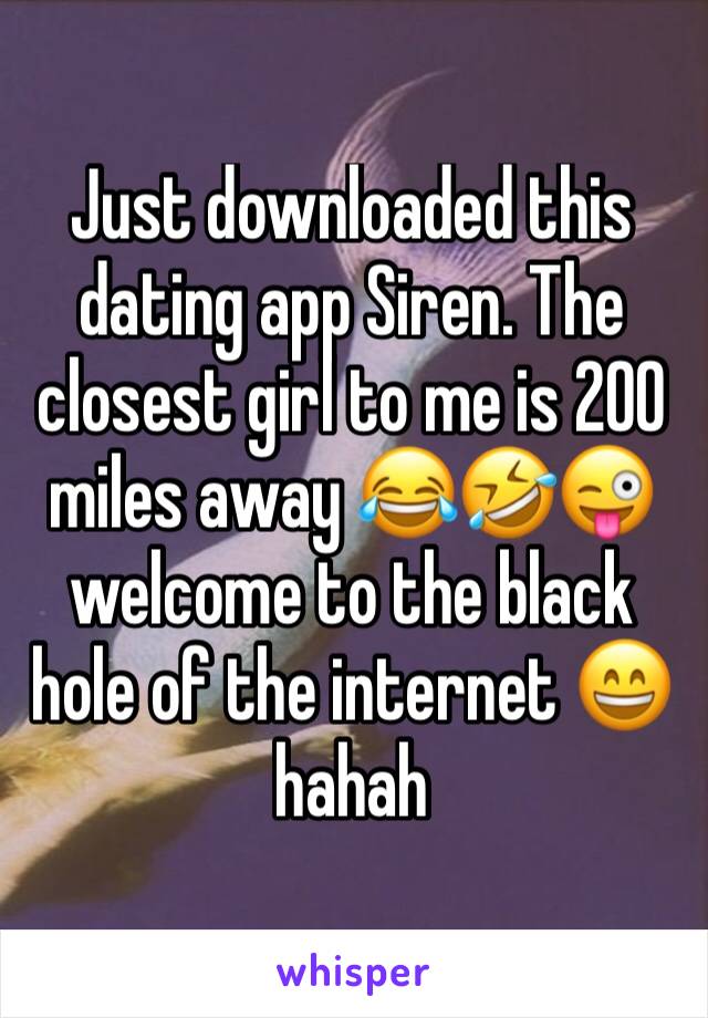 Just downloaded this dating app Siren. The closest girl to me is 200 miles away 😂🤣😜 welcome to the black hole of the internet 😄 hahah 