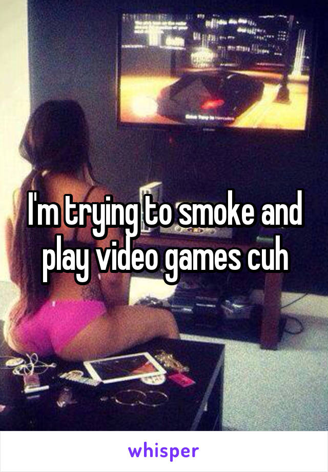 I'm trying to smoke and play video games cuh