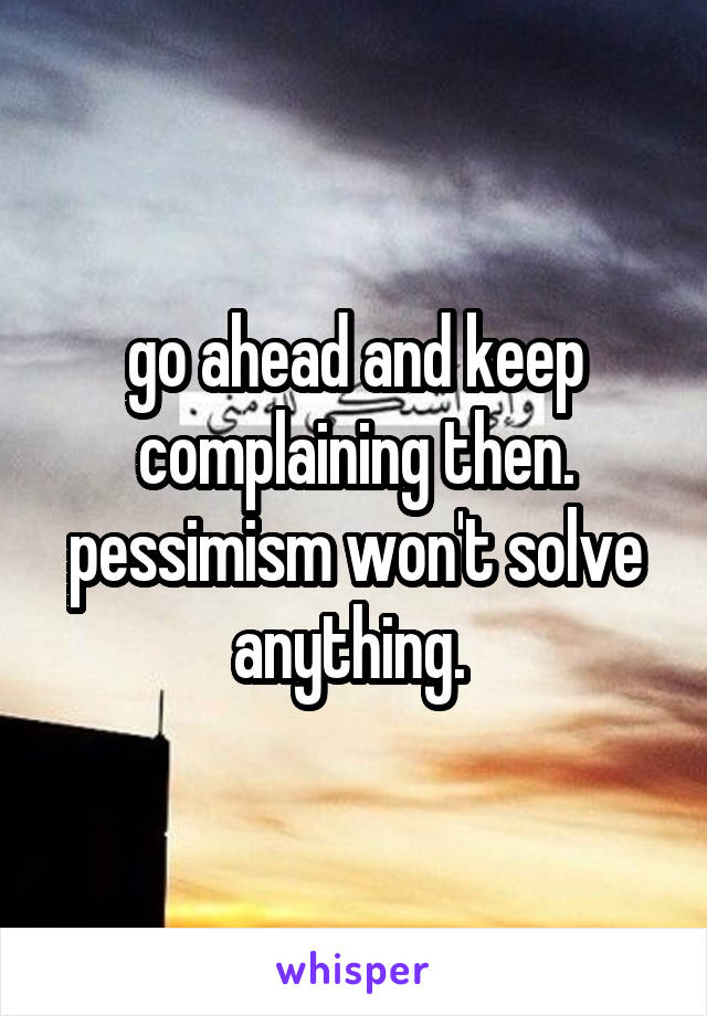 go ahead and keep complaining then. pessimism won't solve anything. 