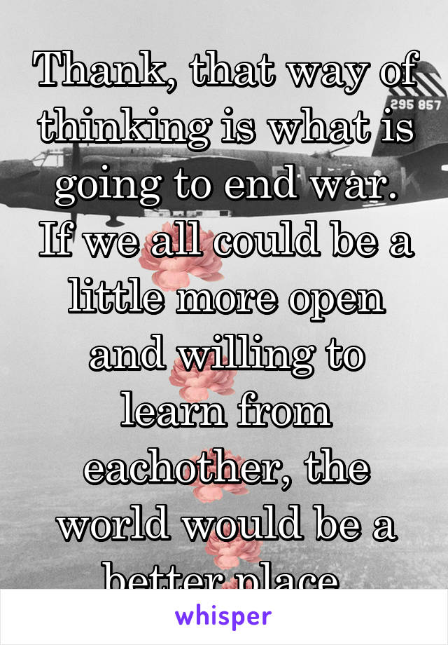 Thank, that way of thinking is what is going to end war. If we all could be a little more open and willing to learn from eachother, the world would be a better place.