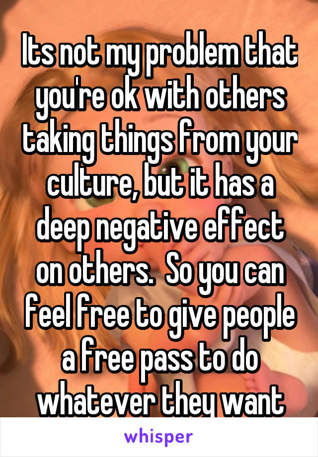 Its not my problem that you're ok with others taking things from your culture, but it has a deep negative effect on others.  So you can feel free to give people a free pass to do whatever they want