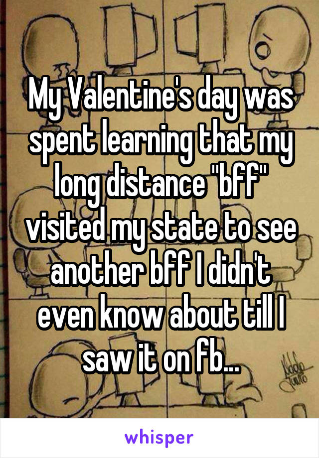 My Valentine's day was spent learning that my long distance "bff" visited my state to see another bff I didn't even know about till I saw it on fb...