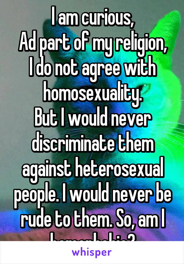 I am curious,
Ad part of my religion, I do not agree with homosexuality.
But I would never discriminate them against heterosexual people. I would never be rude to them. So, am I homophobic?