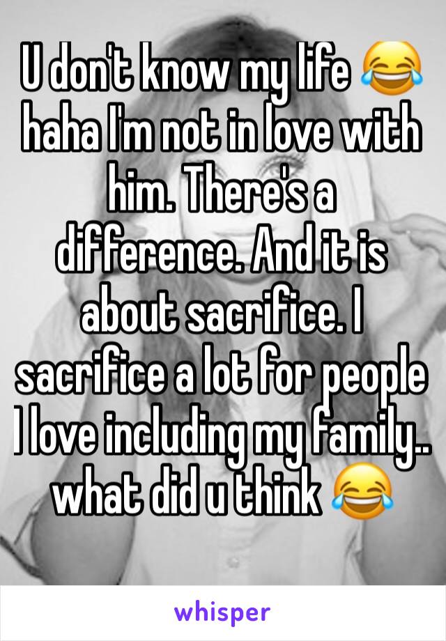 U don't know my life 😂haha I'm not in love with him. There's a difference. And it is about sacrifice. I sacrifice a lot for people I love including my family.. what did u think 😂