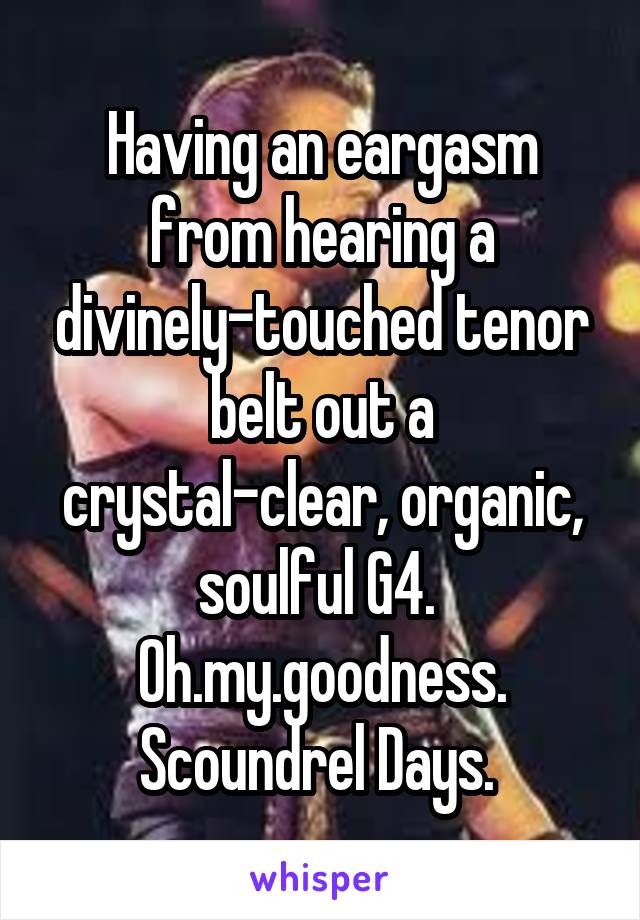 Having an eargasm from hearing a divinely-touched tenor belt out a crystal-clear, organic, soulful G4. 
Oh.my.goodness.
Scoundrel Days. 