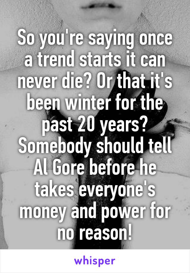 So you're saying once a trend starts it can never die? Or that it's been winter for the past 20 years? Somebody should tell Al Gore before he takes everyone's money and power for no reason!