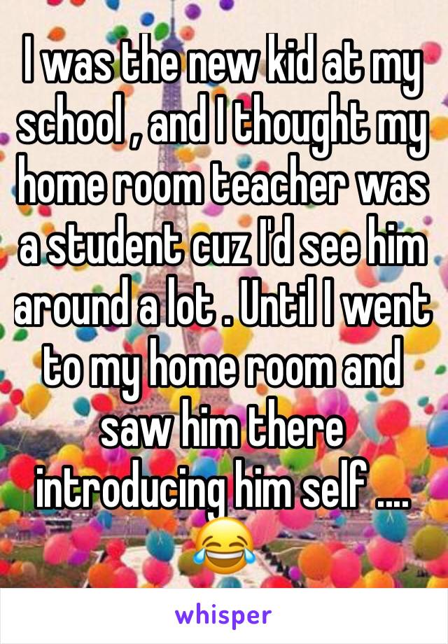 I was the new kid at my school , and I thought my home room teacher was a student cuz I'd see him around a lot . Until I went  to my home room and saw him there introducing him self .... 😂