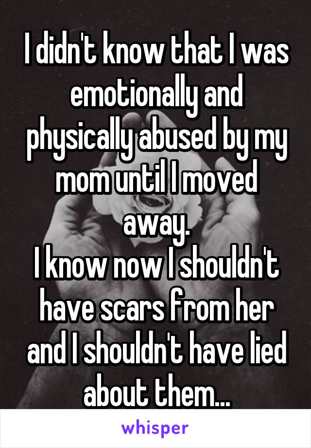 I didn't know that I was emotionally and physically abused by my mom until I moved away.
I know now I shouldn't have scars from her and I shouldn't have lied about them...