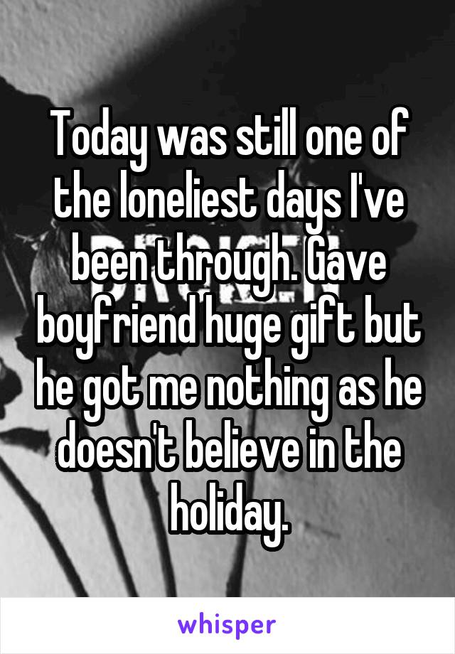 Today was still one of the loneliest days I've been through. Gave boyfriend huge gift but he got me nothing as he doesn't believe in the holiday.