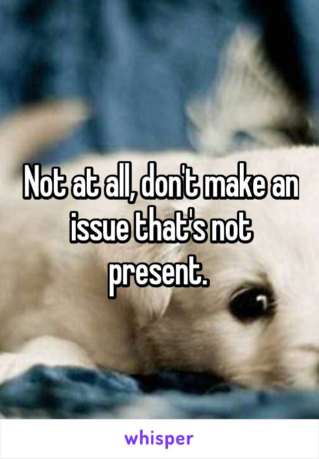 Not at all, don't make an issue that's not present. 