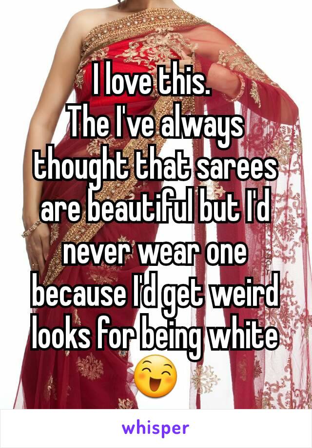 I love this. 
The I've always thought that sarees are beautiful but I'd never wear one because I'd get weird looks for being white 😄