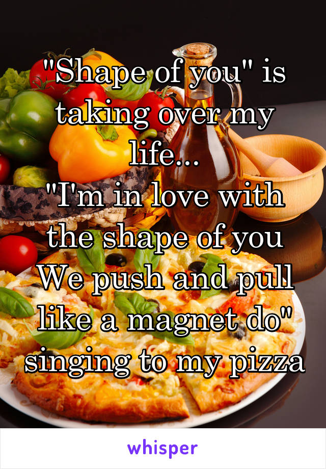 "Shape of you" is taking over my life...
"I'm in love with the shape of you
We push and pull like a magnet do" singing to my pizza
