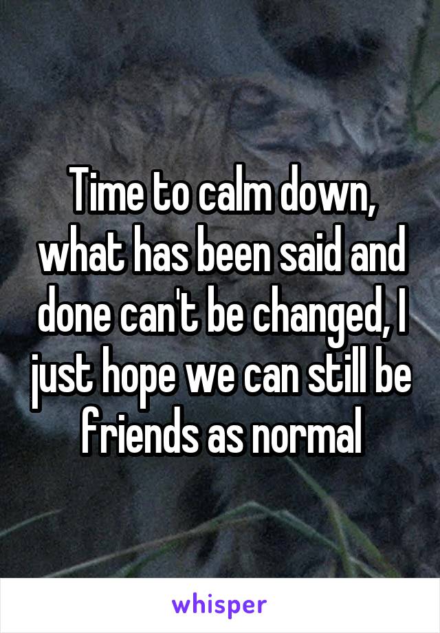 Time to calm down, what has been said and done can't be changed, I just hope we can still be friends as normal