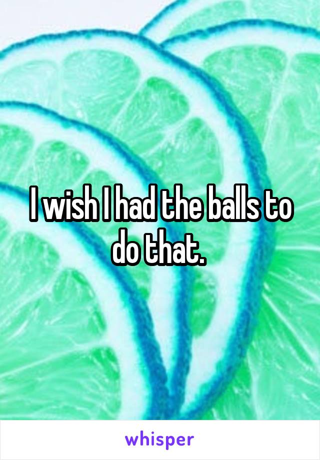 I wish I had the balls to do that. 