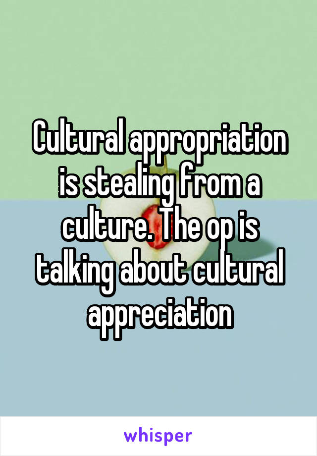 Cultural appropriation is stealing from a culture. The op is talking about cultural appreciation